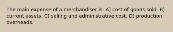 The main expense of a merchandiser is: A) cost of goods sold. B) current assets. C) selling and administrative cost. D) production overheads.