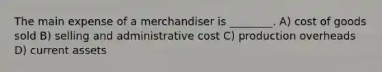 The main expense of a merchandiser is ________. A) cost of goods sold B) selling and administrative cost C) production overheads D) current assets