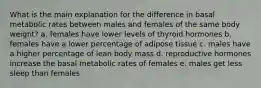 What is the main explanation for the difference in basal metabolic rates between males and females of the same body weight? a. females have lower levels of thyroid hormones b. females have a lower percentage of adipose tissue c. males have a higher percentage of lean body mass d. reproductive hormones increase the basal metabolic rates of females e. males get less sleep than females