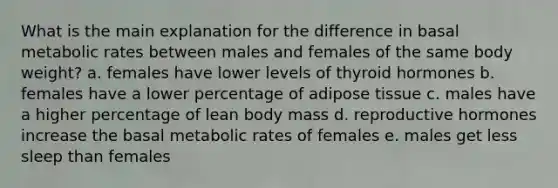 What is the main explanation for the difference in basal metabolic rates between males and females of the same body weight? a. females have lower levels of thyroid hormones b. females have a lower percentage of adipose tissue c. males have a higher percentage of lean body mass d. reproductive hormones increase the basal metabolic rates of females e. males get less sleep than females