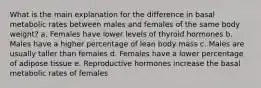 What is the main explanation for the difference in basal metabolic rates between males and females of the same body weight?​ a. ​Females have lower levels of thyroid hormones b. ​Males have a higher percentage of lean body mass c. ​Males are usually taller than females d. ​Females have a lower percentage of adipose tissue e. ​Reproductive hormones increase the basal metabolic rates of females