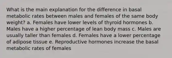 What is the main explanation for the difference in basal <a href='https://www.questionai.com/knowledge/kPciZ7EMRe-metabolic-rate' class='anchor-knowledge'>metabolic rate</a>s between males and females of the same body weight?​ a. ​Females have lower levels of thyroid hormones b. ​Males have a higher percentage of lean body mass c. ​Males are usually taller than females d. ​Females have a lower percentage of adipose tissue e. ​<a href='https://www.questionai.com/knowledge/koWCiNFfdz-reproductive-hormones' class='anchor-knowledge'>reproductive hormones</a> increase the basal metabolic rates of females