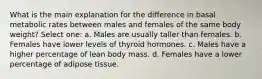 What is the main explanation for the difference in basal metabolic rates between males and females of the same body weight? Select one: a. Males are usually taller than females. b. ​Females have lower levels of thyroid hormones. c. ​Males have a higher percentage of lean body mass. d. ​Females have a lower percentage of adipose tissue.