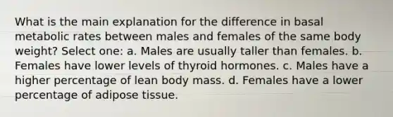 What is the main explanation for the difference in basal metabolic rates between males and females of the same body weight? Select one: a. Males are usually taller than females. b. ​Females have lower levels of thyroid hormones. c. ​Males have a higher percentage of lean body mass. d. ​Females have a lower percentage of adipose tissue.