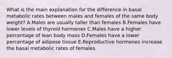 What is the main explanation for the difference in basal metabolic rates between males and females of the same body weight? A.Males are usually taller than females B.Females have lower levels of thyroid hormones C.Males have a higher percentage of lean body mass D.Females have a lower percentage of adipose tissue E.Reproductive hormones increase the basal metabolic rates of females.