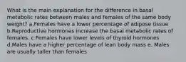 What is the main explanation for the difference in basal metabolic rates between males and females of the same body weight?​ a.Females have a lower percentage of adipose tissue b.Reproductive hormones increase the basal metabolic rates of females. c.Females have lower levels of thyroid hormones d.Males have a higher percentage of lean body mass e. Males are usually taller than females