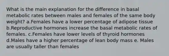 What is the main explanation for the difference in basal metabolic rates between males and females of the same body weight?​ a.Females have a lower percentage of adipose tissue b.Reproductive hormones increase the basal metabolic rates of females. c.Females have lower levels of thyroid hormones d.Males have a higher percentage of lean body mass e. Males are usually taller than females