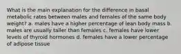 What is the main explanation for the difference in basal metabolic rates between males and females of the same body weight? a. males have a higher percentage of lean body mass b. males are usually taller than females c. females have lower levels of thyroid hormones d. females have a lower percentage of adipose tissue