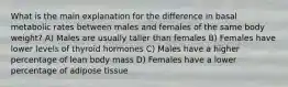 What is the main explanation for the difference in basal metabolic rates between males and females of the same body weight? A) Males are usually taller than females B) Females have lower levels of thyroid hormones C) Males have a higher percentage of lean body mass D) Females have a lower percentage of adipose tissue