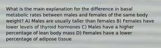 What is the main explanation for the difference in basal metabolic rates between males and females of the same body weight? A) Males are usually taller than females B) Females have lower levels of thyroid hormones C) Males have a higher percentage of lean body mass D) Females have a lower percentage of adipose tissue