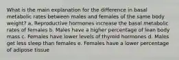 What is the main explanation for the difference in basal metabolic rates between males and females of the same body weight?​ a. Reproductive hormones increase the basal metabolic rates of females b. Males have a higher percentage of lean body mass c. Females have lower levels of thyroid hormones d. Males get less sleep than females e. Females have a lower percentage of adipose tissue