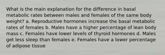 What is the main explanation for the difference in basal metabolic rates between males and females of the same body weight?​ a. Reproductive hormones increase the basal metabolic rates of females b. Males have a higher percentage of lean body mass c. Females have lower levels of thyroid hormones d. Males get less sleep than females e. Females have a lower percentage of adipose tissue