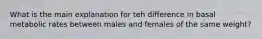 What is the main explanation for teh difference in basal metabolic rates between males and females of the same weight?