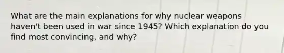 What are the main explanations for why nuclear weapons haven't been used in war since 1945? Which explanation do you find most convincing, and why?