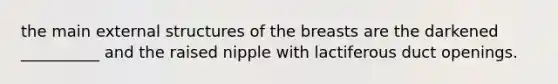 the main external structures of the breasts are the darkened __________ and the raised nipple with lactiferous duct openings.