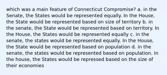 which was a main feature of Connecticut Compromise? a. in the Senate, the States would be represented equally. In the House, the State would be represented based on size of territory b. in the senate, the State would be represented based on territory. In the House, the States would be represented equally c. in the senate, the states would be represented equally. In the House, the State would be represented based on population d. in the senate, the states would be represented based on population. In the house, the States would be repressed based on the size of their economies