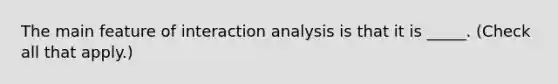 The main feature of interaction analysis is that it is _____. (Check all that apply.)