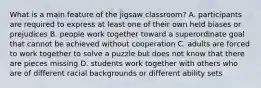 What is a main feature of the jigsaw classroom? A. participants are required to express at least one of their own held biases or prejudices B. people work together toward a superordinate goal that cannot be achieved without cooperation C. adults are forced to work together to solve a puzzle but does not know that there are pieces missing D. students work together with others who are of different racial backgrounds or different ability sets