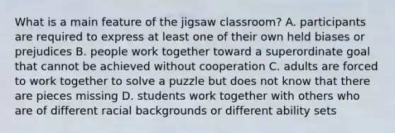 What is a main feature of the jigsaw classroom? A. participants are required to express at least one of their own held biases or prejudices B. people work together toward a superordinate goal that cannot be achieved without cooperation C. adults are forced to work together to solve a puzzle but does not know that there are pieces missing D. students work together with others who are of different racial backgrounds or different ability sets