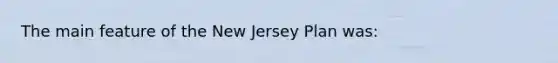 The main feature of the New Jersey Plan was: