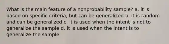 What is the main feature of a nonprobability sample? a. it is based on specific criteria, but can be generalized b. it is random and can be generalized c. it is used when the intent is not to generalize the sample d. it is used when the intent is to generalize the sample