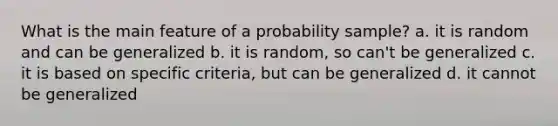 What is the main feature of a probability sample? a. it is random and can be generalized b. it is random, so can't be generalized c. it is based on specific criteria, but can be generalized d. it cannot be generalized