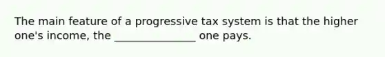 The main feature of a progressive tax system is that the higher one's income, the _______________ one pays.