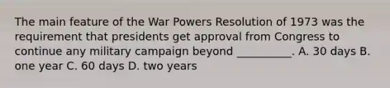 The main feature of the War Powers Resolution of 1973 was the requirement that presidents get approval from Congress to continue any military campaign beyond __________. A. 30 days B. one year C. 60 days D. two years