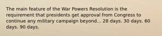 The main feature of the War Powers Resolution is the requirement that presidents get approval from Congress to continue any military campaign beyond... 28 days. 30 days. 60 days. 90 days.