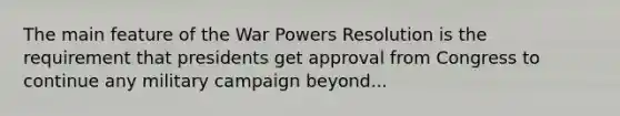 The main feature of the War Powers Resolution is the requirement that presidents get approval from Congress to continue any military campaign beyond...