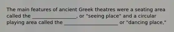 The main features of ancient Greek theatres were a seating area called the __________________, or "seeing place" and a circular playing area called the ______________________ or "dancing place,"