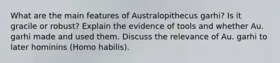 What are the main features of Australopithecus garhi? Is it gracile or robust? Explain the evidence of tools and whether Au. garhi made and used them. Discuss the relevance of Au. garhi to later hominins (Homo habilis).