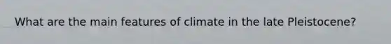 What are the main features of climate in the late Pleistocene?