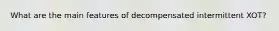 What are the main features of decompensated intermittent XOT?