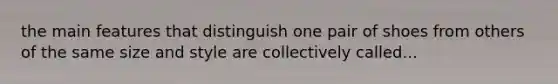 the main features that distinguish one pair of shoes from others of the same size and style are collectively called...