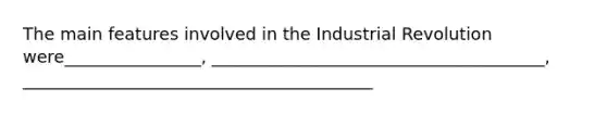 The main features involved in the Industrial Revolution were________________, _______________________________________, _________________________________________