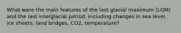 What were the main features of the last glacial maximum (LGM) and the last interglacial period, including changes in sea level, ice sheets, land bridges, CO2, temperature?