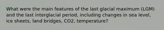 What were the main features of the last glacial maximum (LGM) and the last interglacial period, including changes in sea level, ice sheets, land bridges, CO2, temperature?