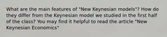 What are the main features of "New Keynesian models"? How do they differ from the Keynesian model we studied in the first half of the class? You may find it helpful to read the article "New Keynesian Economics"