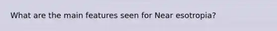 What are the main features seen for Near esotropia?