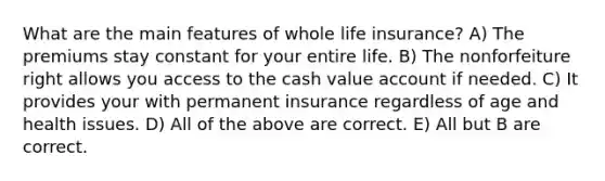 What are the main features of whole life insurance? A) The premiums stay constant for your entire life. B) The nonforfeiture right allows you access to the cash value account if needed. C) It provides your with permanent insurance regardless of age and health issues. D) All of the above are correct. E) All but B are correct.