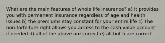 What are the main features of whole life insurance? a) It provides you with permanent insurance regardless of age and health issues b) the premiums stay constant for your entire life c) The non-forfeiture right allows you access to the cash value account if needed d) all of the above are correct e) all but b are correct