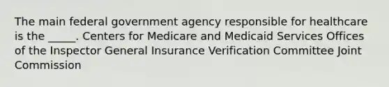 The main federal government agency responsible for healthcare is the _____. Centers for Medicare and Medicaid Services Offices of the Inspector General Insurance Verification Committee Joint Commission