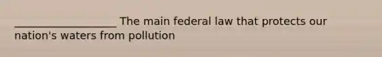 ___________________ The main federal law that protects our nation's waters from pollution