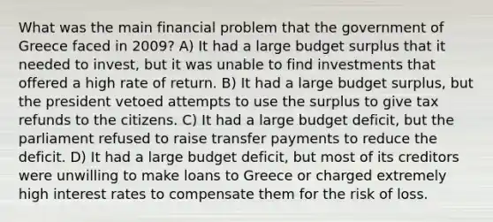 What was the main financial problem that the government of Greece faced in 2009? A) It had a large budget surplus that it needed to invest, but it was unable to find investments that offered a high rate of return. B) It had a large budget surplus, but the president vetoed attempts to use the surplus to give tax refunds to the citizens. C) It had a large budget deficit, but the parliament refused to raise transfer payments to reduce the deficit. D) It had a large budget deficit, but most of its creditors were unwilling to make loans to Greece or charged extremely high interest rates to compensate them for the risk of loss.