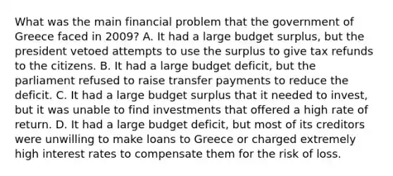 What was the main financial problem that the government of Greece faced in 2009? A. It had a large budget surplus, but the president vetoed attempts to use the surplus to give tax refunds to the citizens. B. It had a large budget deficit, but the parliament refused to raise transfer payments to reduce the deficit. C. It had a large budget surplus that it needed to invest, but it was unable to find investments that offered a high rate of return. D. It had a large budget deficit, but most of its creditors were unwilling to make loans to Greece or charged extremely high interest rates to compensate them for the risk of loss.