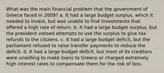 What was the main financial problem that the government of Greece faced in 2009? a. It had a large budget surplus, which it needed to invest, but was unable to find investments that offered a high rate of return. b. It had a large budget surplus, but the president vetoed attempts to use the surplus to give tax refunds to the citizens. c. It had a large budget deficit, but the parliament refused to raise transfer payments to reduce the deficit. d. It had a large budget deficit, but most of its creditors were unwilling to make loans to Greece or charged extremely high interest rates to compensate them for the risk of loss.