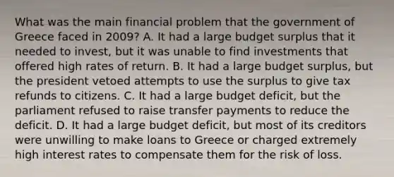 What was the main financial problem that the government of Greece faced in 2009? A. It had a large budget surplus that it needed to invest, but it was unable to find investments that offered high rates of return. B. It had a large budget surplus, but the president vetoed attempts to use the surplus to give tax refunds to citizens. C. It had a large budget deficit, but the parliament refused to raise transfer payments to reduce the deficit. D. It had a large budget deficit, but most of its creditors were unwilling to make loans to Greece or charged extremely high interest rates to compensate them for the risk of loss.