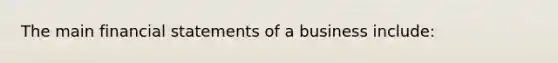 The main financial statements of a business include: