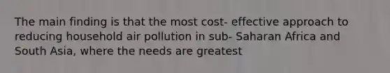 The main finding is that the most cost- effective approach to reducing household air pollution in sub- Saharan Africa and South Asia, where the needs are greatest